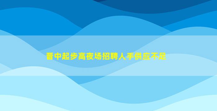 晋中起步高夜场招聘人手供应不足